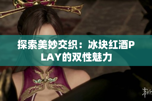 探索美妙交织：冰块红酒PLAY的双性魅力
