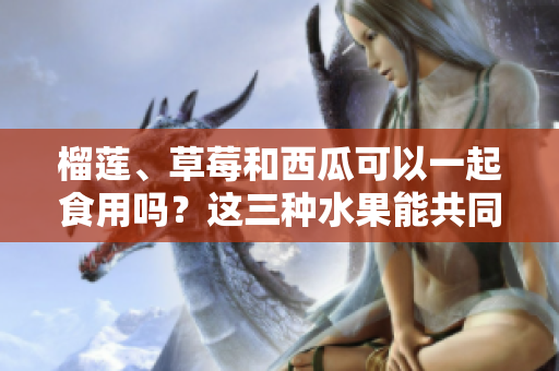 榴莲、草莓和西瓜可以一起食用吗？这三种水果能共同搭配？