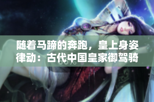 随着马蹄的奔跑，皇上身姿律动：古代中国皇家御驾骑术的文化意义