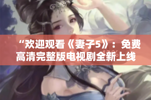 “欢迎观看《妻子5》：免费高清完整版电视剧全新上线，精彩内容尽在其中！”
