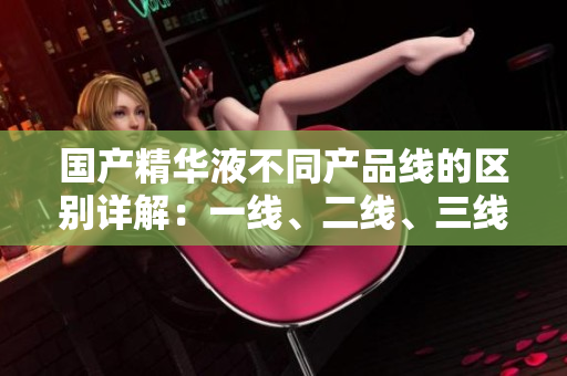 国产精华液不同产品线的区别详解：一线、二线、三线有何差异？