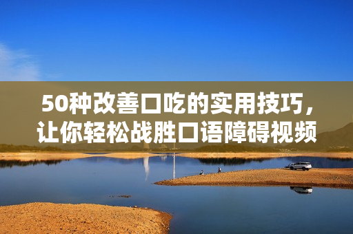 50种改善口吃的实用技巧，让你轻松战胜口语障碍视频分享