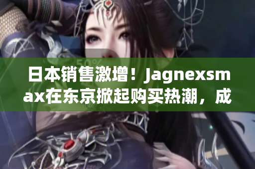 日本销售激增！Jagnexsmax在东京掀起购买热潮，成为当地新宠