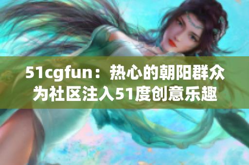 51cgfun：热心的朝阳群众为社区注入51度创意乐趣