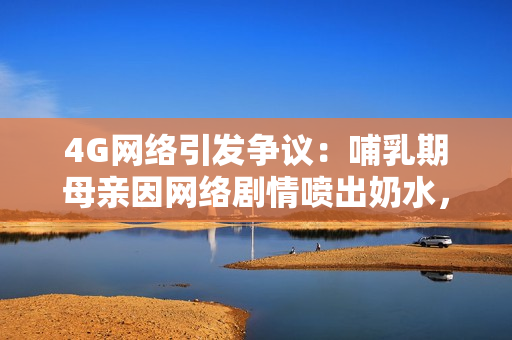 4G网络引发争议：哺乳期母亲因网络剧情喷出奶水，社会热议