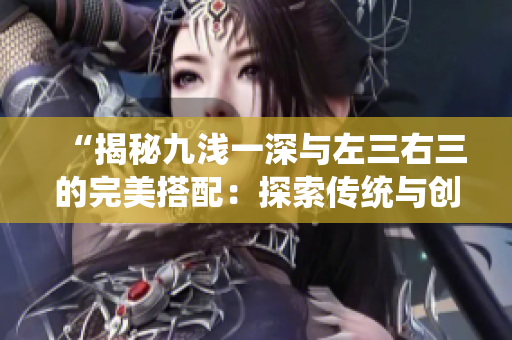 “揭秘九浅一深与左三右三的完美搭配：探索传统与创新的融合之道”