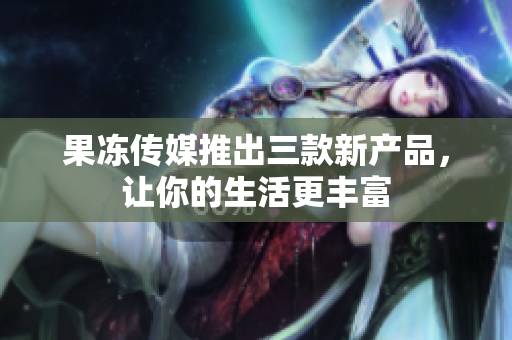 果冻传媒推出三款新产品，让你的生活更丰富