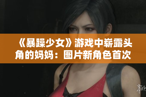 《暴躁少女》游戏中崭露头角的妈妈：图片新角色首次亮相