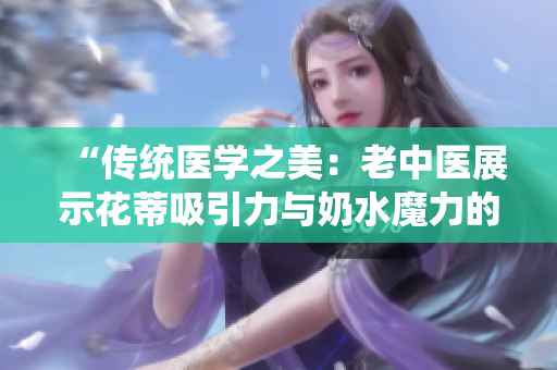 “传统医学之美：老中医展示花蒂吸引力与奶水魔力的视频”
