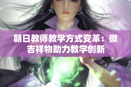 朝日教师教学方式变革：微吉祥物助力教学创新