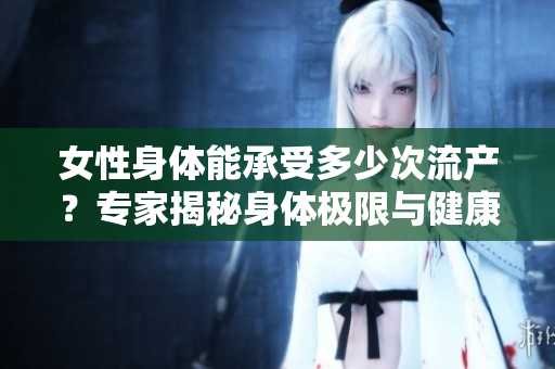 女性身体能承受多少次流产？专家揭秘身体极限与健康警示