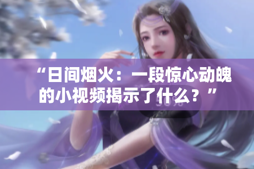 “日间烟火：一段惊心动魄的小视频揭示了什么？”