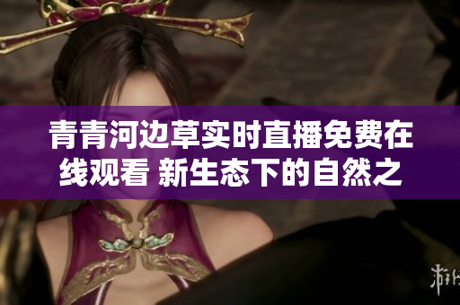 青青河边草实时直播免费在线观看 新生态下的自然之美