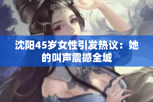 沈阳45岁女性引发热议：她的叫声震撼全城