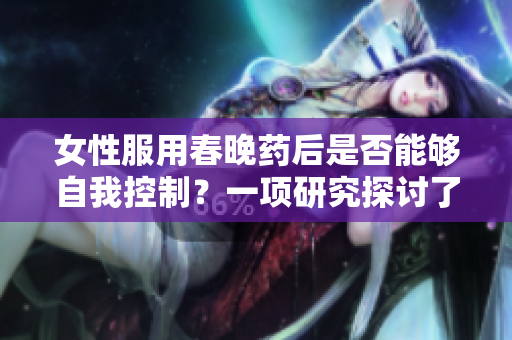 女性服用春晚药后是否能够自我控制？一项研究探讨了药物对女性行为的影响