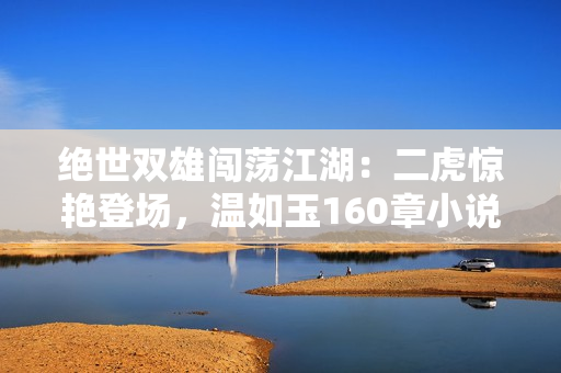 绝世双雄闯荡江湖：二虎惊艳登场，温如玉160章小说全文免费阅读