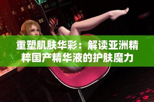 重塑肌肤华彩：解读亚洲精粹国产精华液的护肤魔力
