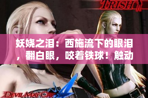 妖娆之泪：西施流下的眼泪，翻白眼，咬着铁球！触动你的心弦