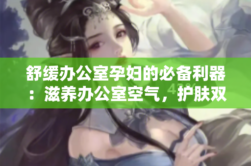 舒缓办公室孕妇的必备利器：滋养办公室空气，护肤双管齐下