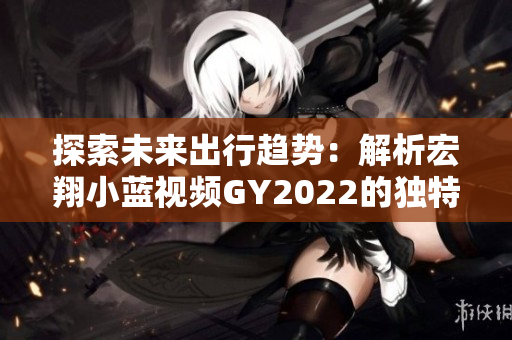 探索未来出行趋势：解析宏翔小蓝视频GY2022的独特特点与创新功能