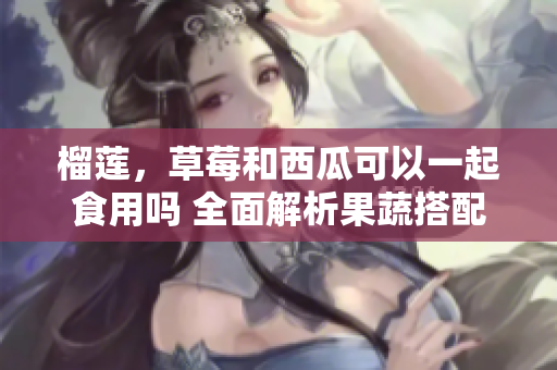 榴莲，草莓和西瓜可以一起食用吗 全面解析果蔬搭配的科学原理