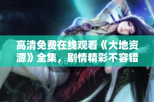高清免费在线观看《大地资源》全集，剧情精彩不容错过