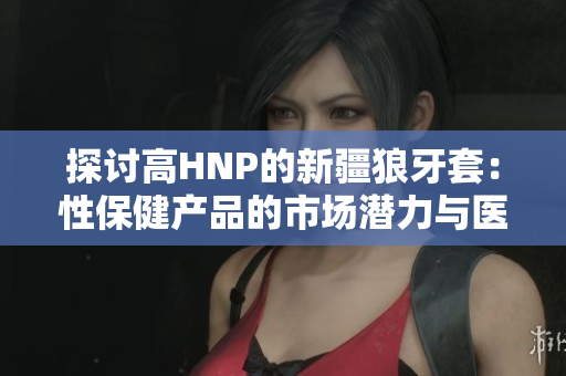 探讨高HNP的新疆狼牙套：性保健产品的市场潜力与医学价值