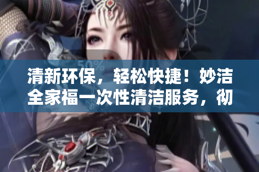 清新环保，轻松快捷！妙洁全家福一次性清洁服务，彻底清扫家中烦恼，焕然一新！