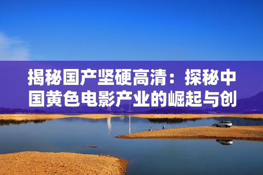 揭秘国产坚硬高清：探秘中国黄色电影产业的崛起与创新