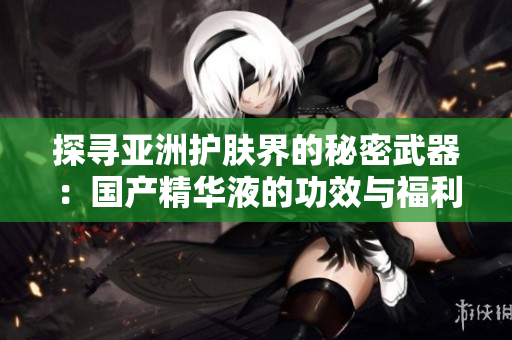 探寻亚洲护肤界的秘密武器：国产精华液的功效与福利全揭秘！
