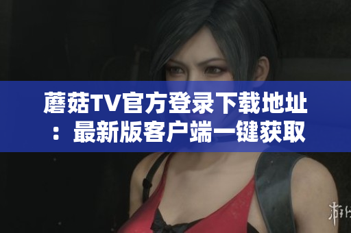 蘑菇TV官方登录下载地址：最新版客户端一键获取