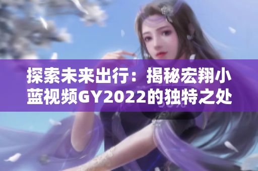 探索未来出行：揭秘宏翔小蓝视频GY2022的独特之处，引领智能交通新风潮
