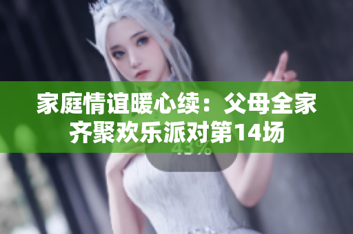 家庭情谊暖心续：父母全家齐聚欢乐派对第14场