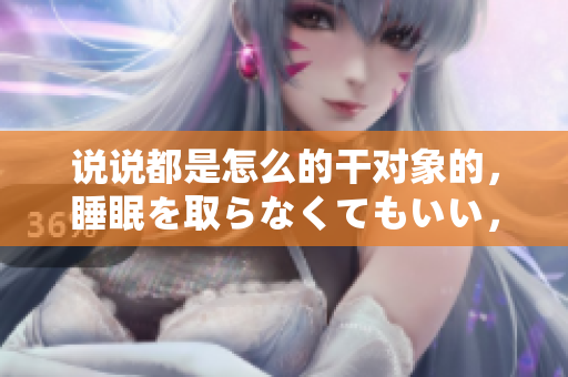 说说都是怎么的干对象的，睡眠を取らなくてもいい，睡觉抓着小鸡一晚上会怎样，睡过年纪最大的多少岁六十多，水润紧致销魂低吟古代，水润紧致销魂低吟341