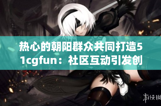 热心的朝阳群众共同打造51cgfun：社区互动引发创意激情