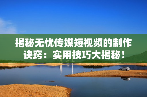 揭秘无忧传媒短视频的制作诀窍：实用技巧大揭秘！
