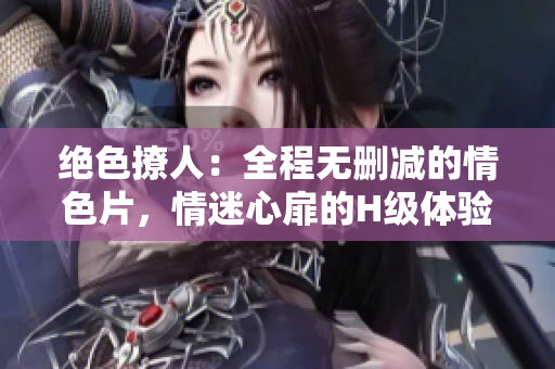 绝色撩人：全程无删减的情色片，情迷心扉的H级体验
