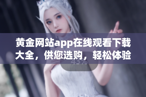 黄金网站app在线观看下载大全，供您选购，轻松体验十部。