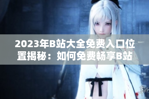 2023年B站大全免费入口位置揭秘：如何免费畅享B站全内容