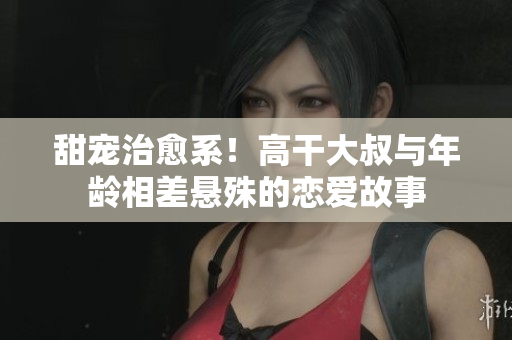 甜宠治愈系！高干大叔与年龄相差悬殊的恋爱故事