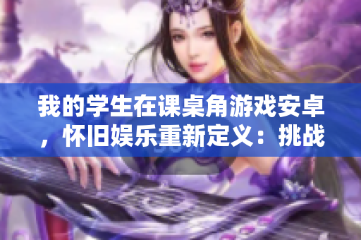 我的学生在课桌角游戏安卓，怀旧娱乐重新定义：挑战经典，嗨翻校园！