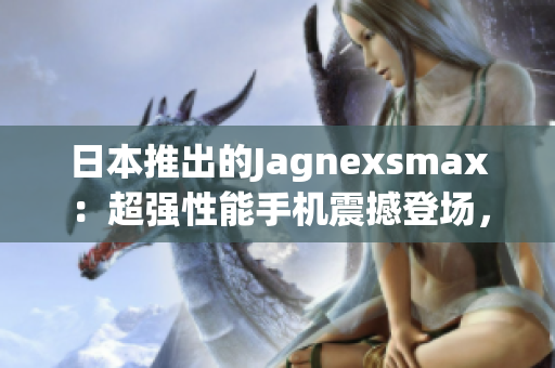 日本推出的Jagnexsmax：超强性能手机震撼登场，引领科技潮流