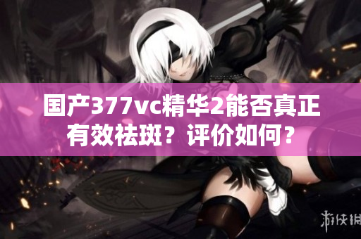 国产377vc精华2能否真正有效祛斑？评价如何？