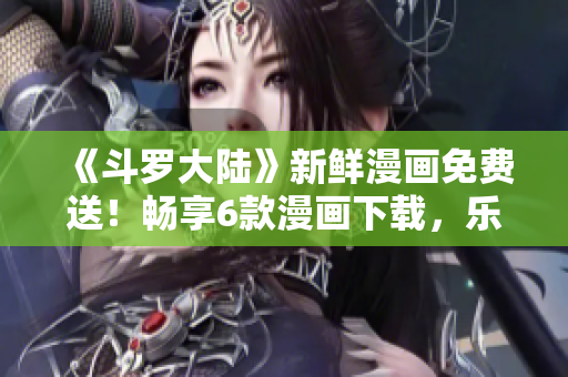 《斗罗大陆》新鲜漫画免费送！畅享6款漫画下载，乐趣无穷