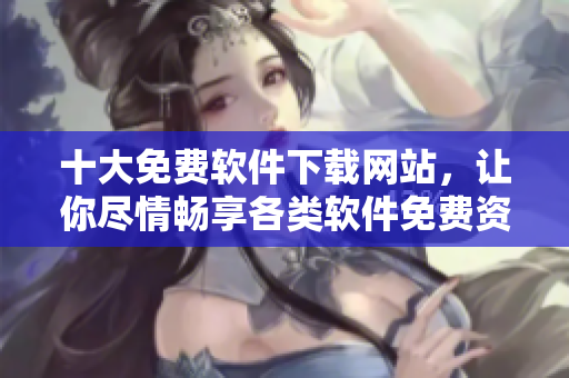 十大免费软件下载网站，让你尽情畅享各类软件免费资源