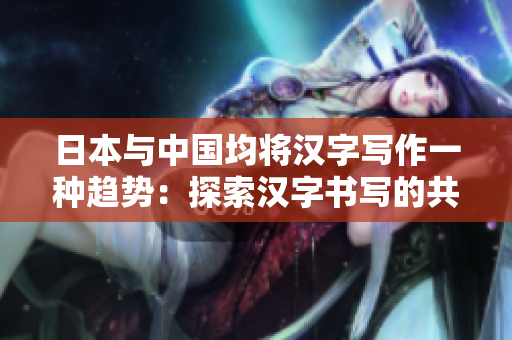 日本与中国均将汉字写作一种趋势：探索汉字书写的共同发展路径