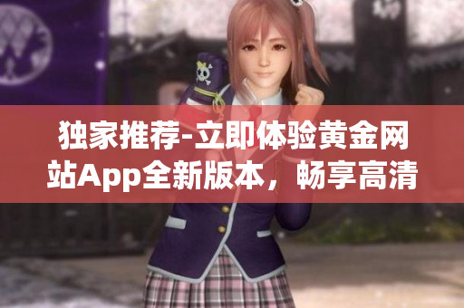 独家推荐-立即体验黄金网站App全新版本，畅享高清在线观看、免费下载服务