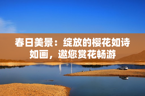 春日美景：绽放的樱花如诗如画，邀您赏花畅游