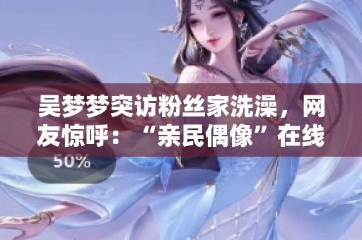 吴梦梦突访粉丝家洗澡，网友惊呼：“亲民偶像”在线体验