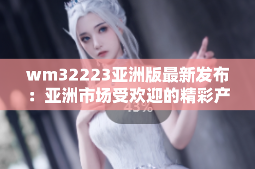 wm32223亚洲版最新发布：亚洲市场受欢迎的精彩产品款式全揭秘